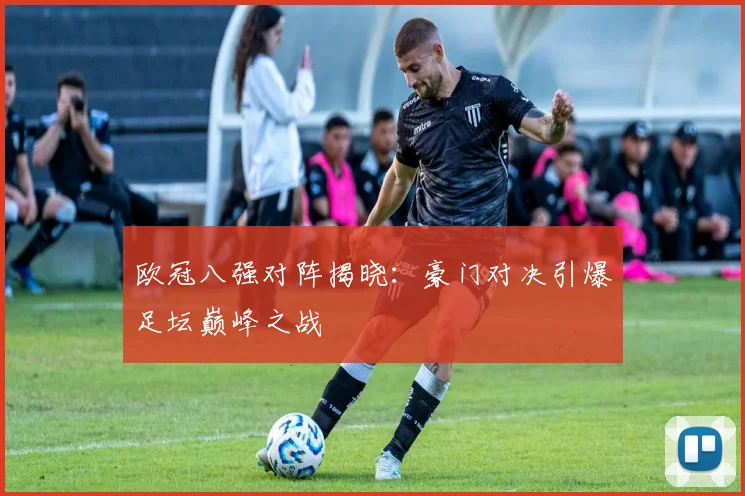 欧冠八强对阵揭晓：豪门对决引爆足坛巅峰之战