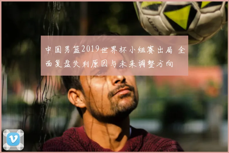 中国男篮2019世界杯小组赛出局 全面复盘失利原因与未来调整方向