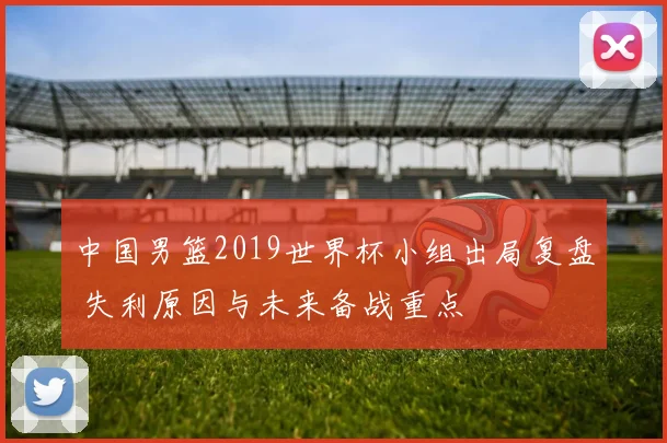 中国男篮2019世界杯小组出局复盘 失利原因与未来备战重点