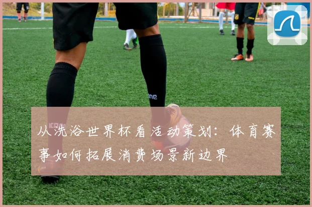 从洗浴世界杯看活动策划：体育赛事如何拓展消费场景新边界