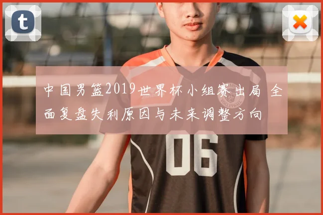 中国男篮2019世界杯小组赛出局 全面复盘失利原因与未来调整方向