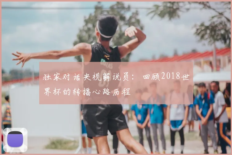 独家对话央视解说员:回顾2018世界杯的转播心路历程