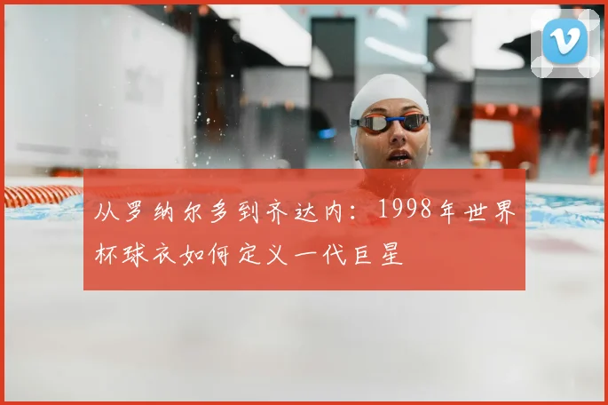 从罗纳尔多到齐达内：1998年世界杯球衣如何定义一代巨星
