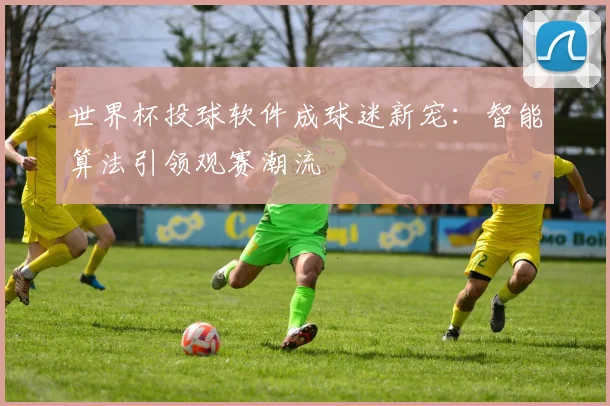 世界杯投球软件成球迷新宠:智能算法引领观赛潮流