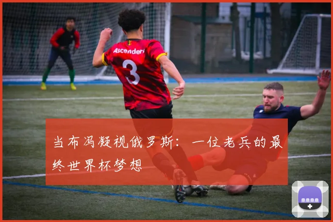 当布冯凝视俄罗斯：一位老兵的最终世界杯梦想